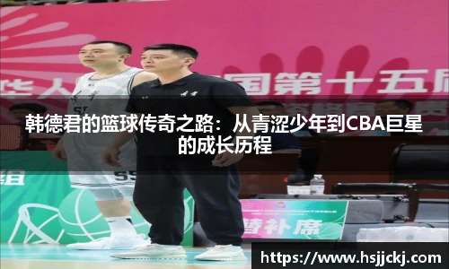 韩德君的篮球传奇之路：从青涩少年到CBA巨星的成长历程